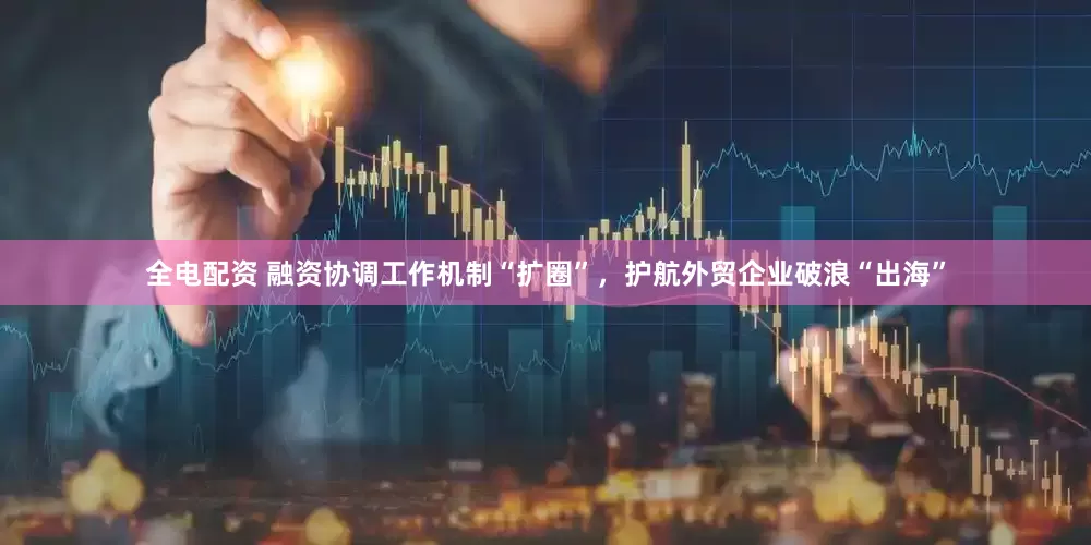 全电配资 融资协调工作机制“扩圈”，护航外贸企业破浪“出海”