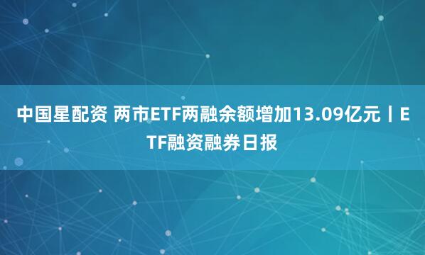 中国星配资 两市ETF两融余额增加13.09亿元丨ETF融资融券日报