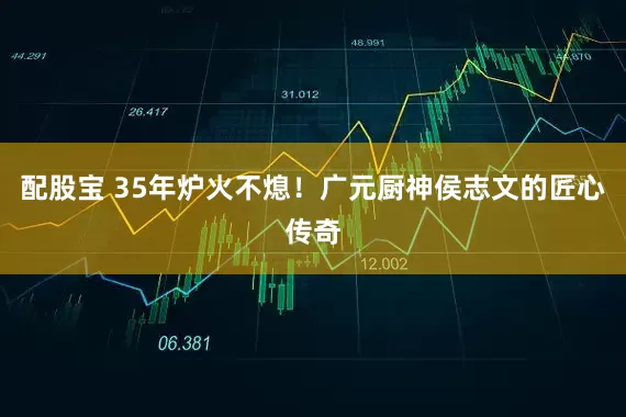 配股宝 35年炉火不熄！广元厨神侯志文的匠心传奇